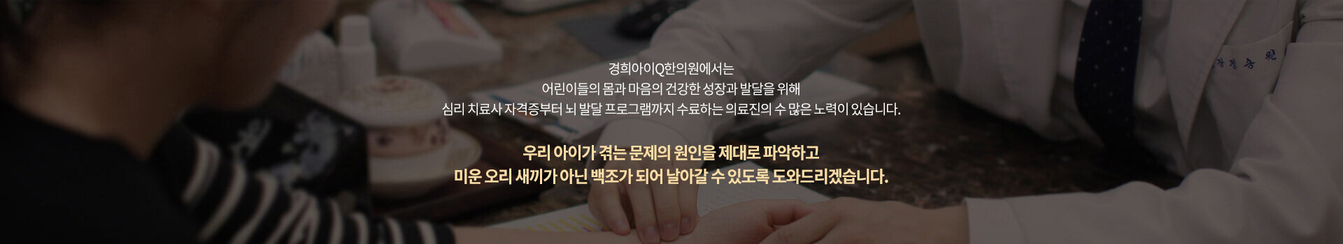 경희아이큐한의원에서는 어린이들의 몸과 마음의 건강한 성장과 발달을 위해 심리 치료사 자격증부터 뇌 발달 프로그램까지 수료하는 의료진의 수 많은 노력이 있습니다. 우리 아이가 겪는 문제의 원인을 제대로 파악하고 미운 오리 새끼가 아닌 백조가 되어 날아갈 수 있도록 도와드리겠습니다.